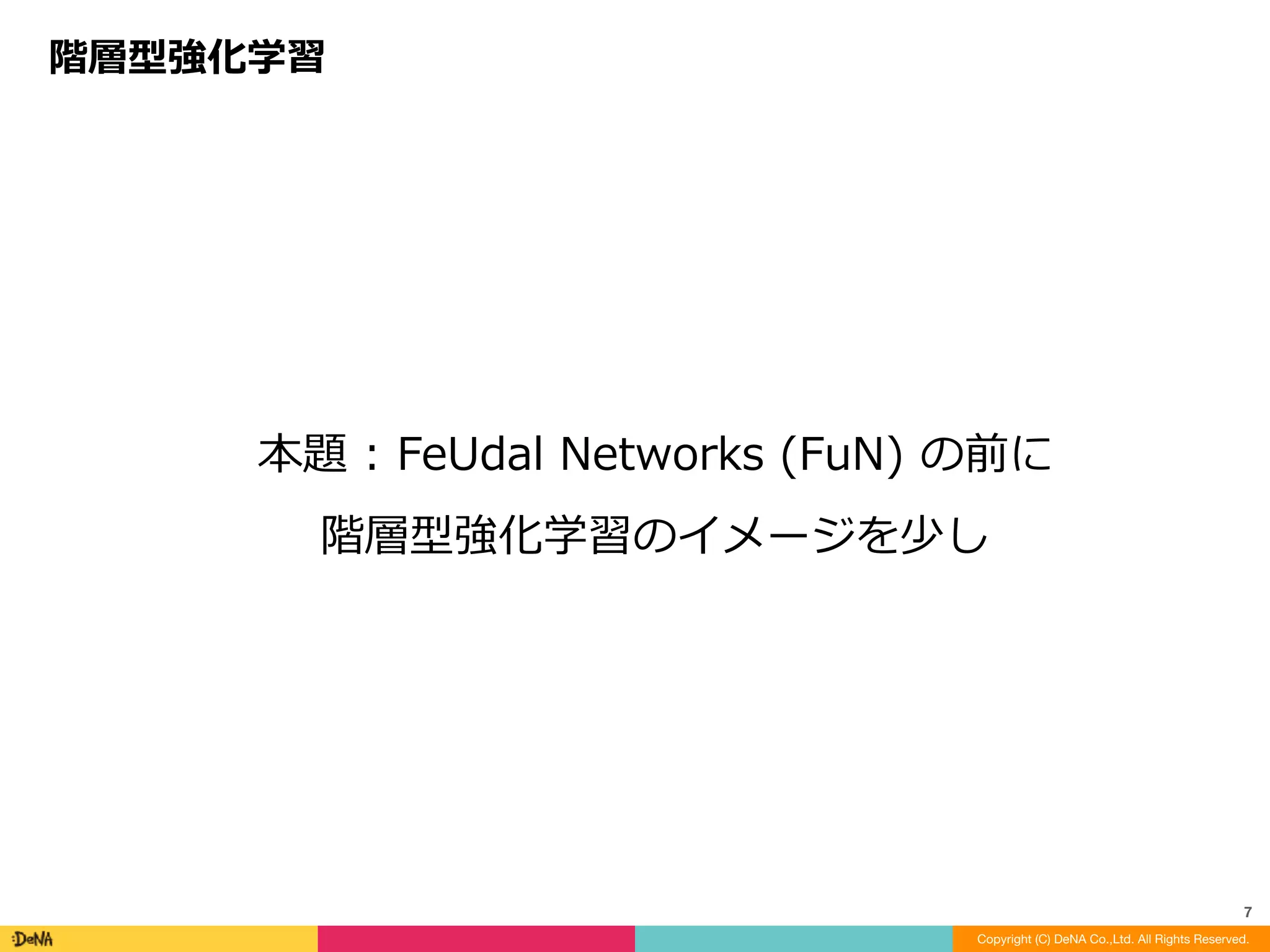 本題	:	FeUdal	Networks	(FuN)	の前に	
階層型強化学習のイメージを少し
階層型強化学習
Copyright (C) DeNA Co.,Ltd. All Rights Reserved.
7
 