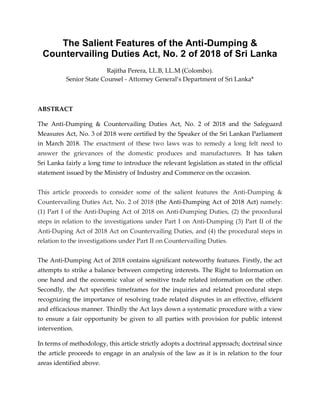 The Salient Features of the Anti-Dumping &
Countervailing Duties Act, No. 2 of 2018 of Sri Lanka
Rajitha Perera, LL.B, LL.M (Colombo).
Senior State Counsel - Attorney General’s Department of Sri Lanka*
ABSTRACT
The Anti-Dumping & Countervailing Duties Act, No. 2 of 2018 and the Safeguard
Measures Act, No. 3 of 2018 were certified by the Speaker of the Sri Lankan Parliament
in March 2018. The enactment of these two laws was to remedy a long felt need to
answer the grievances of the domestic produces and manufacturers. It has taken
Sri Lanka fairly a long time to introduce the relevant legislation as stated in the official
statement issued by the Ministry of Industry and Commerce on the occasion.
This article proceeds to consider some of the salient features the Anti-Dumping &
Countervailing Duties Act, No. 2 of 2018 (the Anti-Dumping Act of 2018 Act) namely:
(1) Part I of the Anti-Duping Act of 2018 on Anti-Dumping Duties, (2) the procedural
steps in relation to the investigations under Part I on Anti-Dumping (3) Part II of the
Anti-Duping Act of 2018 Act on Countervailing Duties, and (4) the procedural steps in
relation to the investigations under Part II on Countervailing Duties.
The Anti-Dumping Act of 2018 contains significant noteworthy features. Firstly, the act
attempts to strike a balance between competing interests. The Right to Information on
one hand and the economic value of sensitive trade related information on the other.
Secondly, the Act specifies timeframes for the inquiries and related procedural steps
recognizing the importance of resolving trade related disputes in an effective, efficient
and efficacious manner. Thirdly the Act lays down a systematic procedure with a view
to ensure a fair opportunity be given to all parties with provision for public interest
intervention.
In terms of methodology, this article strictly adopts a doctrinal approach; doctrinal since
the article proceeds to engage in an analysis of the law as it is in relation to the four
areas identified above.
 
