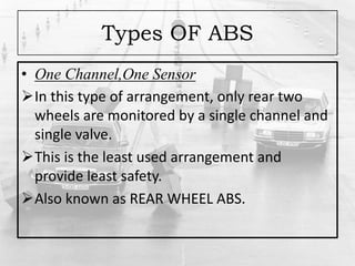 Types OF ABS
• One Channel,One Sensor
In this type of arrangement, only rear two
wheels are monitored by a single channel and
single valve.
This is the least used arrangement and
provide least safety.
Also known as REAR WHEEL ABS.
 