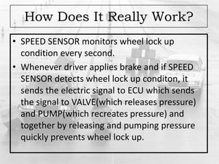 How Does It Really Work?
• SPEED SENSOR monitors wheel lock up
condition every second.
• Whenever driver applies brake and if SPEED
SENSOR detects wheel lock up conditon, it
sends the electric signal to ECU which sends
the signal to VALVE(which releases pressure)
and PUMP(which recreates pressure) and
together by releasing and pumping pressure
quickly prevents wheel lock up.
 