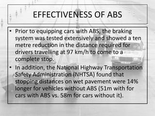 EFFECTIVENESS OF ABS
• Prior to equipping cars with ABS, the braking
system was tested extensively and showed a ten
metre reduction in the distance required for
drivers travelling at 97 km/h to come to a
complete stop.
• In addition, the National Highway Transportation
Safety Administration (NHTSA) found that
stopping distances on wet pavement were 14%
longer for vehicles without ABS (51m with for
cars with ABS vs. 58m for cars without it).
 