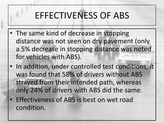 EFFECTIVENESS OF ABS
• The same kind of decrease in stopping
distance was not seen on dry pavement (only
a 5% decrease in stopping distance was noted
for vehicles with ABS).
• In addition, under controlled test conditions, it
was found that 58% of drivers without ABS
strayed from their intended path, whereas
only 24% of drivers with ABS did the same.
• Effectiveness of ABS is best on wet road
condition.
 