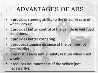ADVANTAGES OF ABS
• It provides steering ability to the driver in case of
wheel lock up.
• It provides better control of the vehicle in wet road
conditions.
• It provides better cornering.
• It reduces stopping distance of the vehicle(not
necessarily).
• Overall it is an essential safety feature when used
wisely.
• It reduces insurance cost of the vehicle(not
necessarily).
 