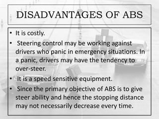 DISADVANTAGES OF ABS
• It is costly.
• Steering control may be working against
drivers who panic in emergency situations. In
a panic, drivers may have the tendency to
over-steer.
• It is a speed sensitive equipment.
• Since the primary objective of ABS is to give
steer ability and hence the stopping distance
may not necessarily decrease every time.
 