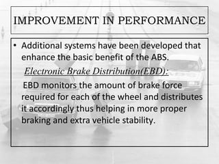 IMPROVEMENT IN PERFORMANCE
• Additional systems have been developed that
enhance the basic benefit of the ABS.
Electronic Brake Distribution(EBD):
EBD monitors the amount of brake force
required for each of the wheel and distributes
it accordingly thus helping in more proper
braking and extra vehicle stability.
 