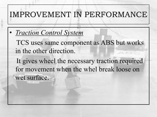 IMPROVEMENT IN PERFORMANCE
• Traction Control System
TCS uses same component as ABS but works
in the other direction.
It gives wheel the necessary traction required
for movement when the whel break loose on
wet surface.
 