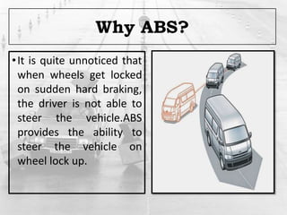 Why ABS?
•It is quite unnoticed that
when wheels get locked
on sudden hard braking,
the driver is not able to
steer the vehicle.ABS
provides the ability to
steer the vehicle on
wheel lock up.
 