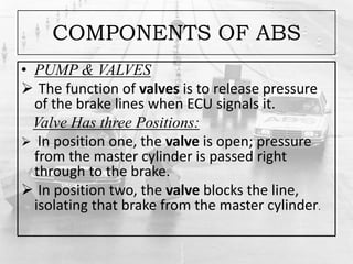 COMPONENTS OF ABS
• PUMP & VALVES
 The function of valves is to release pressure
of the brake lines when ECU signals it.
Valve Has three Positions:
 In position one, the valve is open; pressure
from the master cylinder is passed right
through to the brake.
 In position two, the valve blocks the line,
isolating that brake from the master cylinder.
 