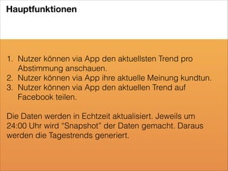 Hauptfunktionen

1. Nutzer können via App den aktuellsten Trend pro
Abstimmung anschauen.
2. Nutzer können via App ihre aktuelle Meinung kundtun.
3. Nutzer können via App den aktuellen Trend auf
Facebook teilen.
!

Die Daten werden in Echtzeit aktualisiert. Jeweils um
24:00 Uhr wird “Snapshot” der Daten gemacht. Daraus
werden die Tagestrends generiert.

 