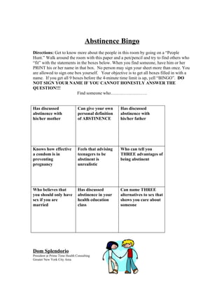 Abstinence Bingo
Directions: Get to know more about the people in this room by going on a “People
Hunt.” Walk around the room with this paper and a pen/pencil and try to find others who
“fit” with the statements in the boxes below. When you find someone, have him or her
PRINT his or her name in that box. No person may sign your sheet more than once. You
are allowed to sign one box yourself. Your objective is to get all boxes filled in with a
name. If you get all 9 boxes before the 4-minute time limit is up, yell “BINGO”. DO
NOT SIGN YOUR NAME IF YOU CANNOT HONESTLY ANSWER THE
QUESTION!!!
                          Find someone who…………………….


Has discussed                   Can give your own     Has discussed
abstinence with                 personal definition   abstinence with
his/her mother                  of ABSTINENCE         his/her father




Knows how effective             Feels that advising   Who can tell you
a condom is in                  teenagers to be       THREE advantages of
preventing                      abstinent is          being abstinent
pregnancy                       unrealistic




Who believes that               Has discussed         Can name THREE
you should only have            abstinence in your    alternatives to sex that
sex if you are                  health education      shows you care about
married                         class                 someone




Dom Splendorio
President at Prime Time Health Consulting
Greater New York City Area
 