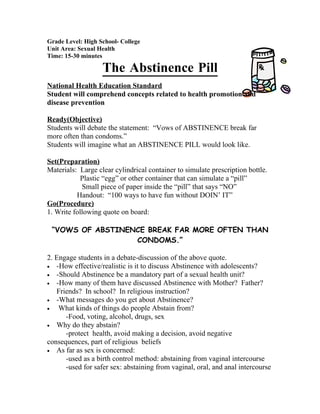 Grade Level: High School- College
Unit Area: Sexual Health
Time: 15-30 minutes

                   The Abstinence Pill
National Health Education Standard
Student will comprehend concepts related to health promotion and
disease prevention

Ready(Objective)
Students will debate the statement: “Vows of ABSTINENCE break far
more often than condoms.”
Students will imagine what an ABSTINENCE PILL would look like.

Set(Preparation)
Materials: Large clear cylindrical container to simulate prescription bottle.
           Plastic “egg” or other container that can simulate a “pill”
            Small piece of paper inside the “pill” that says “NO”
          Handout: “100 ways to have fun without DOIN’ IT”
Go(Procedure)
1. Write following quote on board:

 “VOWS OF ABSTINENCE BREAK FAR MORE OFTEN THAN
                  CONDOMS.”

2. Engage students in a debate-discussion of the above quote.
• -How effective/realistic is it to discuss Abstinence with adolescents?
• -Should Abstinence be a mandatory part of a sexual health unit?
• -How many of them have discussed Abstinence with Mother? Father?
   Friends? In school? In religious instruction?
• -What messages do you get about Abstinence?
•   What kinds of things do people Abstain from?
      -Food, voting, alcohol, drugs, sex
• Why do they abstain?
      -protect health, avoid making a decision, avoid negative
consequences, part of religious beliefs
• As far as sex is concerned:
      -used as a birth control method: abstaining from vaginal intercourse
      -used for safer sex: abstaining from vaginal, oral, and anal intercourse
 