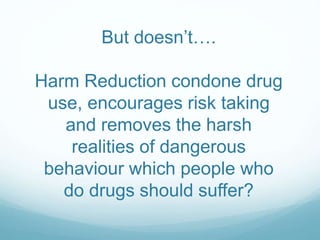 But doesn’t….
Harm Reduction condone drug
use, encourages risk taking
and removes the harsh
realities of dangerous
behaviour which people who
do drugs should suffer?
 