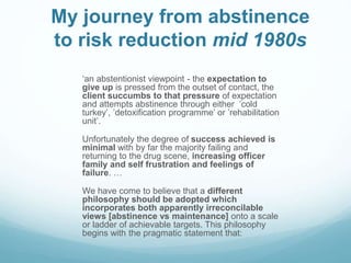 My journey from abstinence
to risk reduction mid 1980s
‘an abstentionist viewpoint - the expectation to
give up is pressed from the outset of contact, the
client succumbs to that pressure of expectation
and attempts abstinence through either ’cold
turkey’, ’detoxification programme’ or ’rehabilitation
unit’.
Unfortunately the degree of success achieved is
minimal with by far the majority failing and
returning to the drug scene, increasing officer
family and self frustration and feelings of
failure. …
We have come to believe that a different
philosophy should be adopted which
incorporates both apparently irreconcilable
views [abstinence vs maintenance] onto a scale
or ladder of achievable targets. This philosophy
begins with the pragmatic statement that:
 