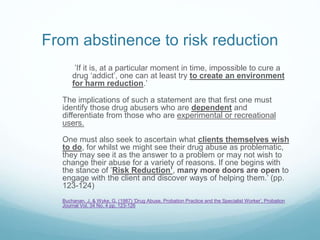 From abstinence to risk reduction
’If it is, at a particular moment in time, impossible to cure a
drug ‘addict’, one can at least try to create an environment
for harm reduction.’
The implications of such a statement are that first one must
identify those drug abusers who are dependent and
differentiate from those who are experimental or recreational
users.
One must also seek to ascertain what clients themselves wish
to do, for whilst we might see their drug abuse as problematic,
they may see it as the answer to a problem or may not wish to
change their abuse for a variety of reasons. If one begins with
the stance of ’Risk Reduction’, many more doors are open to
engage with the client and discover ways of helping them.’ (pp.
123-124)
Buchanan, J. & Wyke, G. (1987) ‘Drug Abuse, Probation Practice and the Specialist Worker’, Probation
Journal Vol. 34 No. 4 pp. 123-126
 