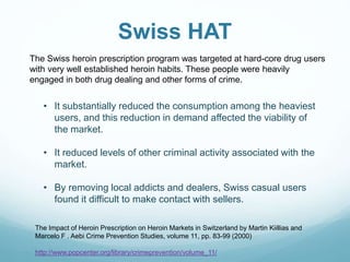 Swiss HAT
The Impact of Heroin Prescription on Heroin Markets in Switzerland by Martin Kiillias and
Marcelo F . Aebi Crime Prevention Studies, volume 11, pp. 83-99 (2000)
http://www.popcenter.org/library/crimeprevention/volume_11/
The Swiss heroin prescription program was targeted at hard-core drug users
with very well established heroin habits. These people were heavily
engaged in both drug dealing and other forms of crime.
• It substantially reduced the consumption among the heaviest
users, and this reduction in demand affected the viability of
the market.
• It reduced levels of other criminal activity associated with the
market.
• By removing local addicts and dealers, Swiss casual users
found it difficult to make contact with sellers.
 
