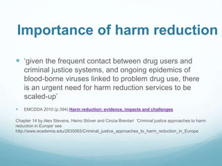 Importance of harm reduction
 ‘given the frequent contact between drug users and
criminal justice systems, and ongoing epidemics of
blood-borne viruses linked to problem drug use, there
is an urgent need for harm reduction services to be
scaled-up’
 EMCDDA 2010 (p.394) Harm reduction: evidence, impacts and challenges
Chapter 14 by Alex Stevens, Heino Stöver and Cinzia Brentari ‘Criminal justice approaches to harm
reduction in Europe’ see
http://www.academia.edu/2835065/Criminal_justice_approaches_to_harm_reduction_in_Europe
 