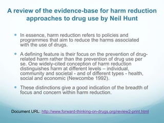 A review of the evidence-base for harm reduction
approaches to drug use by Neil Hunt
 In essence, harm reduction refers to policies and
programmes that aim to reduce the harms associated
with the use of drugs.
 A defining feature is their focus on the prevention of drug-
related harm rather than the prevention of drug use per
se. One widely-cited conception of harm reduction
distinguishes harm at different levels – individual,
community and societal - and of different types - health,
social and economic (Newcombe 1992).
 These distinctions give a good indication of the breadth of
focus and concern within harm reduction.
Document URL: http://www.forward-thinking-on-drugs.org/review2-print.html
 