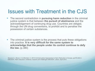 Issues with Treatment in the CJS
 The second contradiction in pursuing harm reduction in the criminal
justice system is that between the pursuit of abstinence and the
acknowledgement of continuing drug use. Countries are obliged,
through the UN drug conventions, to prohibit and to penalise the
possession of certain substances.
 The criminal justice system is the process that puts these obligations
into practice. It is very difficult for the same system to
acknowledge that the people under its control continue to defy
the law. (p.380)
Stevens A., Stover, H. & Brentari, C. 2010 Criminal justice Approaches to Harm Reduction in Europe, pp379-402 in
EMCDDA, Harm reduction: evidence, impacts and challenges EMCDDA, Lisbon, April 2010
 
