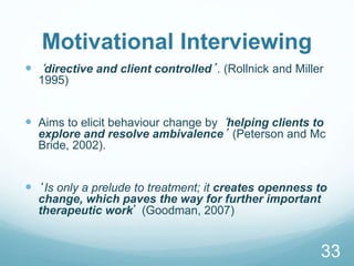 Motivational Interviewing
 ‘directive and client controlled’. (Rollnick and Miller
1995)
 Aims to elicit behaviour change by ‘helping clients to
explore and resolve ambivalence’ (Peterson and Mc
Bride, 2002).
 ‘Is only a prelude to treatment; it creates openness to
change, which paves the way for further important
therapeutic work’ (Goodman, 2007)
33
 