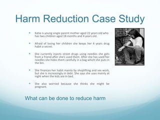 Harm Reduction Case Study
 Katie is young single parent mother aged 22 years old who
has two children aged 18 months and 4 years old.
 Afraid of losing her children she keeps her 4 years drug
habit a secret.
 She currently injects street drugs using needles she gets
from a friend after she’s used them. After she has used her
needles she hides them carefully in a bag which she puts in
the bin.
 She finances her habit mainly by shoplifting and sex work,
but she is increasingly in debt. She says she uses mainly at
night when the kids are in bed.
 She also worried because she thinks she might be
pregnant.
What can be done to reduce harm
 