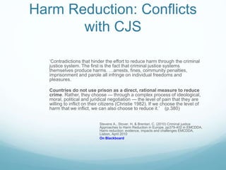 Harm Reduction: Conflicts
with CJS
‘Contradictions that hinder the effort to reduce harm through the criminal
justice system. The first is the fact that criminal justice systems
themselves produce harms. …arrests, fines, community penalties,
imprisonment and parole all infringe on individual freedoms and
pleasures.
Countries do not use prison as a direct, rational measure to reduce
crime. Rather, they choose — through a complex process of ideological,
moral, political and juridical negotiation — the level of pain that they are
willing to inflict on their citizens (Christie 1982). If we choose the level of
harm that we inflict, we can also choose to reduce it.’ (p.380)
Stevens A., Stover, H. & Brentari, C. (2010) Criminal justice
Approaches to Harm Reduction in Europe, pp379-402 in EMCDDA,
Harm reduction: evidence, impacts and challenges EMCDDA,
Lisbon, April 2010
On Blackboard
 