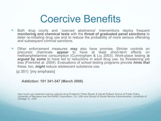 Coercive Benefits
 Both drug courts and ‘coerced abstinence’ interventions deploy frequent
monitoring and chemical tests with the threat of graduated penal sanctions to
deter re-initiating drug use and to reduce the probability of more serious offending
and subsequent criminal sanctions.
 Other enforcement measures may also have promise. Stricter controls on
precursor chemicals appear to have at least short-term effects on
methamphetamine consumption (Cunningham & Liu 2003). Work-place testing is
argued by some to have led to reductions in adult drug use, by threatening job
loss (Frenchet al. 2004). Evaluations of school testing programs provide hints that
these, too, might reduce adolescent substance use.
(p.351) [my emphasis]
Addiction: 101 341-347 (March 2006)
How much can treatment reduce national drug Problems? Peter Reuter & Harold Pollack School of Public Policy,
University of Maryland and the RAND Corporation, CA, USA and School of Social Service Administration, University of
Chicago, IL, USA
 