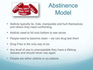 Abstinence
Model
 Addicts typically lie, hide, manipulate and hurt themselves
and others they need confronting
 Addicts need to hit rock bottom to see sense
 People need to become clean – we can drug test them
 Drug Free is the only way to be
 Any level of use is unacceptable they have a lifelong
disease and should never use again
 People are either addicts or ex-addicts
 