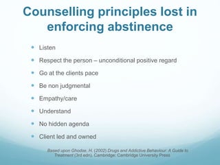 Counselling principles lost in
enforcing abstinence
 Listen
 Respect the person – unconditional positive regard
 Go at the clients pace
 Be non judgmental
 Empathy/care
 Understand
 No hidden agenda
 Client led and owned
Based upon Ghodse, H. (2002) Drugs and Addictive Behaviour: A Guide to
Treatment (3rd edn). Cambridge: Cambridge University Press
 