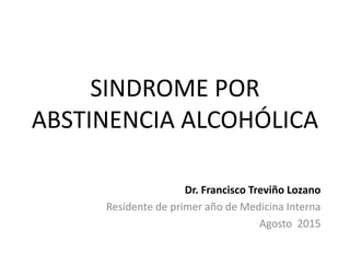 SINDROME POR
ABSTINENCIA ALCOHÓLICA
Dr. Francisco Treviño Lozano
Residente de primer año de Medicina Interna
Agosto 2015
 