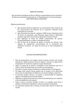  
                                                  OBJETIVO	
  GENERAL	
  
                                                                            	
  
     Que	
  los	
  Jóvenes	
  de	
  Iglesia	
  de	
  Dios	
  en	
  México	
  comprendamos	
  que	
  la	
  voluntad	
  
     de	
  Dios	
  esta	
  claramente	
  expresada	
  en	
  1ª	
  Tesalonicenses	
  4:3	
  y	
  que	
  luchemos	
  
                                           CON	
  TODO	
  POR	
  SU	
  VOLUNTAD.	
  
                                                                    	
  
                                                                    	
  
Objetivos	
  particulares.	
  
	
           	
  
             1. Que	
  nuestros	
  Jóvenes	
  adquieran	
  un	
  conocimiento	
  claro	
  respecto	
  de	
  
                     las	
   consecuencias	
   del	
   ejercicio	
   de	
   la	
   “supuesta”	
   libertad	
   sexual	
  
                     manejada	
  por	
  el	
  mundo.	
  
             2. Que	
   alcancemos	
   la	
   meta	
   de	
   	
   registrar	
   15000	
   ayunos	
   Totales(es	
   decir	
  
                     24	
   horas	
   sin	
   alimentos,	
   sólo	
   bebiendo	
   agua	
   natural	
   y	
   dedicando	
  
                     tiempos	
  especiales	
  a	
  la	
  oración	
  y	
  adoración	
  a	
  Dios)	
  en	
  el	
  país.	
  
             3. Que	
   logremos	
   la	
   firma	
   de	
   15000	
   compromisos	
   de	
   pureza.	
  
                     Comprometiéndose	
  a	
  cuidar	
  su	
  integridad	
  sexual.	
  
             4. Que	
   al	
   final	
   de	
   la	
   Semana	
   de	
   Ayuno	
   y	
   Oración	
   los	
   jóvenes	
   sean	
  
                     capaces	
   de	
   argumentar	
   correctamente	
   de	
   su	
   convicción	
   por	
  
                     mantener	
   la	
   pureza	
   	
   en	
   todas	
   las	
   áreas	
   de	
   su	
   vida	
   incluyendo	
   la	
  
                     sexual.	
  
	
  
	
  
                                                                    	
  
                                           ALGUNAS	
  RECOMENDACIONES	
  
                                                                    	
  
                                                                    	
  
      • Haz	
   los	
   preparativos	
   con	
   tiempo.	
   Invita	
   al	
   pastor,	
   maestro	
   de	
   escuela	
  
              dominical	
   o	
   algún	
   hermano	
   fiel	
   de	
   la	
   iglesia	
   y	
   porque	
   no	
   algún	
   jóven.	
  
              Comparteles	
  el	
  	
  material	
  y	
  organiza	
  sus	
  participaciones.	
  
      • Sigue	
   el	
   consejo	
   de	
   tu	
   pastor	
   y	
   consúltalo	
   en	
   las	
   decisiones	
   que	
   vas	
   a	
  
              tomar	
  y	
  de	
  los	
  elementos	
  que	
  vas	
  a	
  incluir	
  en	
  el	
  programa.	
  
      • Envuelve	
  el	
  mayor	
  número	
  de	
  Jóvenes	
  y	
  adolescentes	
  en	
  el	
  programa.	
  
      • No	
   hagas	
   todo	
   solo(a),	
   forma	
   grupos	
   que	
   te	
   ayuden	
   en	
   las	
   diferentes	
  
              áreas,	
  pero	
  no	
  abandones	
  el	
  trabajo	
  en	
  sus	
  manos.	
  Delega	
  y	
  supervisa.	
  
      • Si	
   necesitas	
   fondos	
   solicita	
   a	
   tu	
   pastor	
   la	
   oportunidad	
   de	
   organizar	
  
              algunas	
  actividades	
  para	
  recaudar	
  fondos.	
  
      • Organiza	
   un	
   grupo	
   de	
   jóvenes	
   que	
   esten	
   intercediendo	
   por	
   los	
   oradores	
  
              y	
  las	
  actividades	
  de	
  esta	
  semana.	
  
      • Llena	
   y	
   envía	
   el	
   reporte	
   incluído	
   al	
   final,	
   si	
   es	
   posible	
   envía	
   fotos	
   o	
  
              subelas	
  a	
  Facebook	
  y	
  etiquétanos,	
  somos	
  juventud	
  y	
  discipulado.	
  
      • Se	
  entusiasta	
  respecto	
  de	
  la	
  semana,	
  tú	
  como	
  lider	
  marcas	
  el	
  ritmo	
  del	
  
              evento.	
  
	
  
	
  
	
  
	
  
	
  


                                                                                                                                     3
 