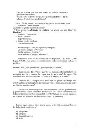 Pues	
   un	
   hombre	
   que	
   ama	
   a	
   su	
   esposa	
   en	
   realidad	
   demuestra	
  
            que	
  se	
  ama	
  a	
  sí	
  mismo”.	
  
            “Nadie	
  odia	
  a	
  su	
  propio	
  cuerpo,	
  sino	
  que	
  lo	
  alimenta	
  y	
  lo	
  cuida	
  
            tal	
  como	
  Cristo	
  lo	
  hace	
  por	
  la	
  iglesia”.	
  	
  
            	
  
       Lucas	
  2:52	
  nos	
  muestra	
  los	
  niveles	
  en	
  los	
  que	
  las	
  personas	
  crecemos:	
  
       1. Sabiduría	
  …	
  mentalmente	
  
Alimentar	
  es	
  igual	
  a	
  “llevar	
  la	
  madurez”	
  
	
  “Y	
   Jesús	
   crecía	
   en	
   sabiduría,	
   en	
   estatura	
   y	
   en	
   gracia	
   para	
   con	
   Dios	
   y	
   los	
  
Hombres”.	
  	
  
       2. Estatura…	
  físicamente.	
  
       3. Gracia	
  con	
  Dios…	
  
                 Espiritualmente.	
  
       4. Gracia	
  con	
  los	
  hombres.	
  
                 …	
  relacionalmente.	
  
                 	
  
                 Cuidar	
  es	
  igual	
  a	
  “ver	
  por	
  alguien	
  =	
  protegerlo”.	
  
                 Alimentar	
  	
  es	
  igual	
  a	
  “Proveer”.	
  
                 Cuidar	
  es	
  igual	
  a	
  “proteger”.	
  
                 Amar	
  es	
  igual	
  a	
  “proteger	
  y	
  proveer”.	
  
	
  
                 Parece	
   que	
   todos	
   los	
   mandamientos	
   son	
   negativos…	
   “NO	
   debes…”,	
   “NO	
  
hagas…”,	
  PERO…	
  cada	
  uno	
  de	
  los	
  mandamientos	
  en	
  las	
  escrituras	
  en	
  realidad	
  es	
  
positivo.	
  
	
  
Dios	
  es	
  AMOR	
  (¿qué	
  quiere	
  decir?	
  que	
  te	
  protege	
  y	
  te	
  provee).	
  
	
  
                      Deuteronomio	
  10:13	
  “Y	
  que	
  guardes	
  los	
  mandamientos	
  del	
  Señor	
  y	
  sus	
  
estatutos	
   que	
   yo	
   te	
   ordeno	
   hoy	
   para	
   que	
   te	
   vaya	
   bien”.	
   Es	
   decir:	
   “Mis	
  
mandamientos	
  son	
  buenos	
  para	
  ti…	
  ¡Porque	
  te	
  protegen	
  y	
  te	
  proveen!”.	
  
	
  
                      Jeremías	
   29:11	
   “Porque	
   yo	
   sé	
   muy	
   bien	
   los	
   planes	
   que	
   tengo	
   para	
  
ustedes,	
   afirma	
   el	
   Señor,	
   planes	
   de	
   bienestar	
   y	
   no	
   de	
   calamidad,	
   a	
   fin	
   de	
   darles	
  
un	
  futuro	
  y	
  una	
  esperanza”.	
  
	
  
                      Por	
  lo	
  tanto	
  debemos	
  ayudar	
  a	
  nuestros	
  jóvenes	
  a	
  definir	
  que	
  es	
  el	
  amor	
  
y	
   que	
   es	
   el	
   sexo.	
   Siendo	
   un	
   modelo	
   de	
   amor	
   y	
   de	
   vida	
   sexual.	
   Y	
   enseñando	
   que	
  
todo	
   mandamiento	
   de	
   Dios,	
   en	
   realidad,	
   es	
   	
   POSITIVO,	
   ya	
   que	
   es	
   una	
   expresión	
  
de	
  su	
  amor	
  por	
  nosotros,	
  que	
  busca	
  proveernos	
  y	
  protegernos.	
  
	
  
	
  
	
  
           Cuando	
  alguien	
  decide	
  hacer	
  un	
  mal	
  uso	
  de	
  la	
  libertad	
  sexual	
  que	
  Dios	
  nos	
  
ha	
  dado,	
  ¿Contra	
  quién	
  peca?	
  
	
  
           a) Sus	
  padres	
  
           b) La	
  iglesia	
  	
  
           c) Su	
  propio	
  cuerpo	
  
           d) Jesús	
  


                                                                                                                                             7
 