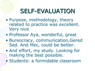 SELF-EVALUATION Purpose, methodology, theory related to practice was excellent. Very nice Professor Aya, wonderful, great Bureocracy, communication,Gered Sed. And Mec, could be better. And effort, my study. Looking for making the best possible.  Students: a formidable classroom  