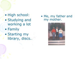 High school: Studying and working a lot Family Starting my library, discs... Me, my father and my mother.  