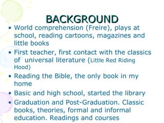 BACKGROUND World comprehension (Freire), plays at school, reading cartoons, magazines and little books First teacher, first contact with the classics of  universal literature ( Little Red Riding Hood)‏ Reading the Bible, the only book in my home Basic and high school, started the library Graduation and Post-Graduation. Classic books, theories, formal and informal education. Readings and courses 