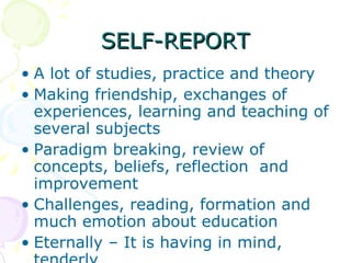 SELF-REPORT A lot of studies, practice and theory Making friendship, exchanges of experiences, learning and teaching of several subjects  Paradigm breaking, review of  concepts, beliefs, reflection  and improvement Challenges, reading, formation and much emotion about education Eternally – It is having in mind, tenderly 