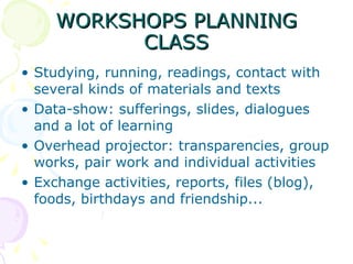 WORKSHOPS PLANNING CLASS Studying, running, readings, contact with several kinds of materials and texts Data-show: sufferings, slides, dialogues and a lot of learning Overhead projector: transparencies, group works, pair work and individual activities Exchange activities, reports, files (blog), foods, birthdays and friendship... 