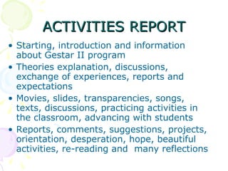 ACTIVITIES REPORT Starting, introduction and information about Gestar II program Theories explanation, discussions, exchange of experiences, reports and expectations  Movies, slides, transparencies, songs, texts, discussions, practicing activities in the classroom, advancing with students Reports, comments, suggestions, projects, orientation, desperation, hope, beautiful activities, re-reading and  many reflections 