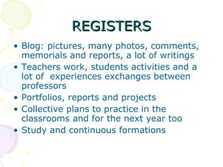 REGISTERS Blog: pictures, many photos, comments, memorials and reports, a lot of writings Teachers work, students activities and a lot of  experiences exchanges between professors  Portfolios, reports and projects  Collective plans to practice in the classrooms and for the next year too Study and continuous formations 