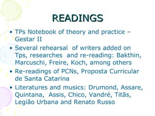 READINGS TPs Notebook of theory and practice – Gestar II Several rehearsal  of writers added on Tps, researches  and re-reading: Bakthin, Marcuschi, Freire, Koch, among others Re-readings of PCNs, Proposta Curricular de Santa Catarina Literatures and musics: Drumond, Assare, Quintana,  Assis, Chico, Vandré, Titãs, Legião Urbana and Renato Russo  