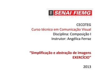 CECOTEG
Curso técnico em Comunicação Visual
Disciplina: Composição I
Instrutor: Angélica Ferraz
“Simplificação e abstração de imagens
EXERCÍCIO”
2013
 