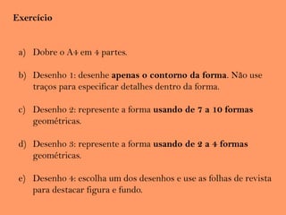 Exercício
a) Dobre o A4 em 4 partes.
b) Desenho 1: desenhe apenas o contorno da forma. Não use
traços para especificar detalhes dentro da forma.
c) Desenho 2: represente a forma usando de 7 a 10 formas
geométricas.
d) Desenho 3: represente a forma usando de 2 a 4 formas
geométricas.
e) Desenho 4: escolha um dos desenhos e use as folhas de revista
para destacar figura e fundo.
 