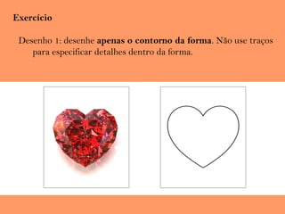 Exercício
Desenho 1: desenhe apenas o contorno da forma. Não use traços
para especificar detalhes dentro da forma.
 