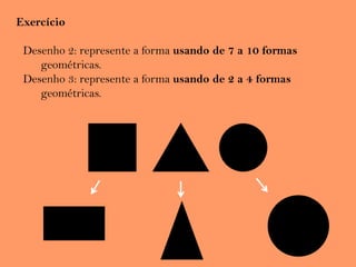 Exercício
Desenho 2: represente a forma usando de 7 a 10 formas
geométricas.
Desenho 3: represente a forma usando de 2 a 4 formas
geométricas.
 