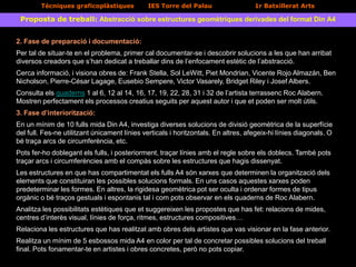 Tècniques graficoplàstiques IES Torre del Palau 1r Batxillerat Arts
2. Fase de preparació i documentació:
Per tal de situar-te en el problema, primer cal documentar-se i descobrir solucions a les que han arribat
diversos creadors que s’han dedicat a treballar dins de l’enfocament estètic de l’abstracció.
Cerca informació, i visiona obres de: Frank Stella, Sol LeWitt, Piet Mondrian, Vicente Rojo Almazán, Ben
Nicholson, Pierre-César Lagage, Eusebio Sempere, Victor Vasarely, Bridget Riley i Josef Albers.
Consulta els quaderns 1 al 6, 12 al 14, 16, 17, 19, 22, 28, 31 i 32 de l’artista terrassenc Roc Alabern.
Mostren perfectament els processos creatius seguits per aquest autor i que et poden ser molt útils.
3. Fase d’interiorització:
En un mínim de 10 fulls mida Din A4, investiga diverses solucions de divisió geomètrica de la superfície
del full. Fes-ne utilitzant únicament línies verticals i horitzontals. En altres, afegeix-hi línies diagonals. O
bé traça arcs de circumferència, etc.
Pots fer-ho doblegant els fulls, i posteriorment, traçar línies amb el regle sobre els doblecs. També pots
traçar arcs i circumferències amb el compàs sobre les estructures que hagis dissenyat.
Les estructures en que has compartimentat els fulls A4 són xarxes que determinen la organització dels
elements que constituiran les possibles solucions formals. En uns casos aquestes xarxes poden
predeterminar les formes. En altres, la rigidesa geomètrica pot ser oculta i ordenar formes de tipus
orgànic o bé traços gestuals i espontanis tal i com pots observar en els quaderns de Roc Alabern.
Analitza les possibilitats estètiques que et suggereixen les propostes que has fet: relacions de mides,
centres d’interès visual, línies de força, ritmes, estructures compositives…
Relaciona les estructures que has realitzat amb obres dels artistes que vas visionar en la fase anterior.
Realitza un mínim de 5 esbossos mida A4 en color per tal de concretar possibles solucions del treball
final. Pots fonamentar-te en artistes i obres concretes, però no pots copiar.
Proposta de treball: Abstracció sobre estructures geomètriques derivades del format Din A4
 