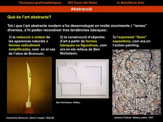Tècniques graficoplàstiques IES Torre del Palau 1r Batxillerat Arts
Abstracció
Tot i que l’art abstracte modern s’ha desenvolupat en molts moviments i “ismes”
diversos, s’hi poden reconèixer tres tendències bàsiques:
Què és l’art abstracte?
Constantin Brancusi. Ocell a l’espai. 1932-40
1) la reducció o síntesi de
les aparences naturals a
formes radicalment
simplificades, com en el cas
de l’obra de Brancusi;
3) l’expressió “lliure”
espontània, com ara en
l’action painting.
2) la construcció d’objectes
d’art a partir de formes
bàsiques no figuratives, com
ara en els relleus de Ben
Nicholson;
Ben Nicholson. Relleu.
Jackson Pollock. Watery paths. 1947
 