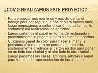 ¿CÓMO REALIZAMOS ESTE PROYECTO?
   Para empezar nos reunimos y nos dividimos el
    trabajo para conseguir que nos rindiera mucho mas;
    luego empezamos a cortar el cartón, lo pintamos, lo
    cortamos; así realizamos los edificios.
   Luego cortamos el papel en forma de rectángulo y
    posteriormente lo pegamos para culminar las casitas.
   Utilizamos papel de color para hacer el mar y le
    pintamos círculos para no perder la geometría,
    posteriormente dividimos el cartón en dos para poner
    en un lado una ciudad y al otro lado la otra ciudad.
   Luego pegamos las casas, edificios, arboles y papel
    para terminar la representación de las ciudades.
 