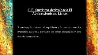 5) El fauvismo derivó hacia El
Abstraccionismo Lírico:
El sosiego, la quietud, el equilibrio y la armonía son los
principios básicos y por tanto los temas utilizados en este
tipo de abstractismo.
 