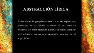 ABSTRACCIÓN LÍRICA
Defiende un lenguaje basado en la función expresiva y
simbólica de los colores. A través de una serie de
manchas de color pretende plasmar el estado anímico
del artista o causar una impresión anímica en el
espectador.
 