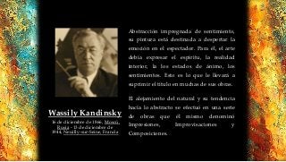 Abstracción impregnada de sentimiento,
su pintura está destinada a despertar la
emoción en el espectador. Para él, el arte
debía expresar el espíritu, la realidad
interior, la los estados de ánimo, los
sentimientos. Esto es lo que le llevará a
suprimir el título en muchas de sus obras.
El alejamiento del natural y su tendencia
hacía lo abstracto se efectuó en una serie
de obras que él mismo denominó
Impresiones, Improvisaciones y
Composiciones.
Wassily Kandinsky
16 de diciembre de 1866, Moscú,
Rusia - 13 de diciembre de
1944, Neuilly-sur-Seine, Francia
 
