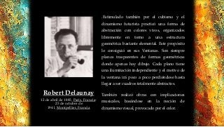 .Estimulado también por el cubismo y el
dinamismo futurista practicó una forma de
abstracción con colores vivos, organizados
libremente en torno a una estructura
geométrica bastante elemental. Este propósito
lo consiguió en sus Ventanas. Son siempre
planos trasparentes de formas geométricas
donde apenas hay dibujo. Cada plano tiene
una iluminación independiente y el motivo de
la ventana irá poco a poco perdiéndose hasta
llegar a ser cuadros totalmente abstractos.
También realizó obras con implicaciones
musicales, basándose en la noción de
dinamismo visual, provocado por el color.
Robert Delaunay
12 de abril de 1885, París, Francia-
25 de octubre de
1941, Montpellier, Francia
 
